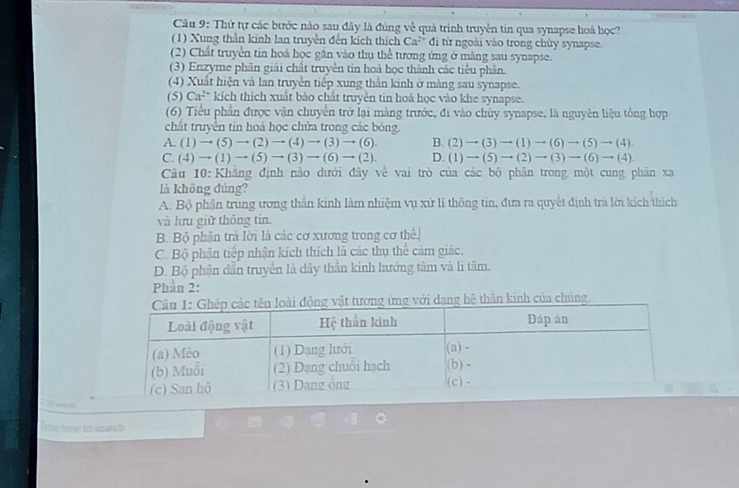 Thứ tự các bước nào sau đây là đúng về quả trình truyền tin qua synapse hoá học?
(1) Xung thần kinh lan truyền đến kích thích Ca^(2+) đi từ ngoài vào trong chùy synapse.
(2) Chất truyền tin hoá học găn vào thụ thể tương ứng ở mảng sau synapse.
(3) Enzyme phân giải chất truyền tin hoá học thành các tiểu phân.
(4) Xuất hiện và lan truyền tiếp xung thần kinh ở màng sau synapse.
(5) Ca^(2+) kích thích xuất bào chất truyền tin hoá học vào khe synapse.
(6) Tiểu phần được vận chuyển trở lại màng trước, đi vào chủy synapse, là nguyên liệu tổng hợp
chất truyền tin hoá học chửa trong các bóng.
A. (1)to (5)to (2)to (4)to (3)to (6). B. (2)to (3)to (1)to (6)to (5)to (4).
C. (4)to (1)to (5)to (3)to (6)to (2). D. (1)to (5)to (2)to (3)to (6)to (4).
Câu 10: Khẳng định nào dưới đây về vai trò của các bộ phận trong một cung phân xạ
là không đủng?
A. Bộ phận trung ương thần kinh làm nhiệm vụ xử li thông tin, đưa ra quyết định trà lời kích thích
và lưu giữ thông tin.
B. Bộ phận trả lời là các cơ xương trong cơ thể
C. Bộ phận tiếp nhận kích thích là các thu thể cảm giác.
D. Bộ phận dẫn truyền là dây thần kinh hướng tâm và li tâm.
Phần 2:
ơng ứng với dạng hệ thần kinh của chúng.
739 wandt
a
Tipe here to search