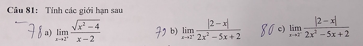 Tính các giới hạn sau
a) limlimits _xto 2^+ (sqrt(x^2-4))/x-2 
b) limlimits _xto 2^+ (|2-x|)/2x^2-5x+2 
c) limlimits _xto 2^- (|2-x|)/2x^2-5x+2 