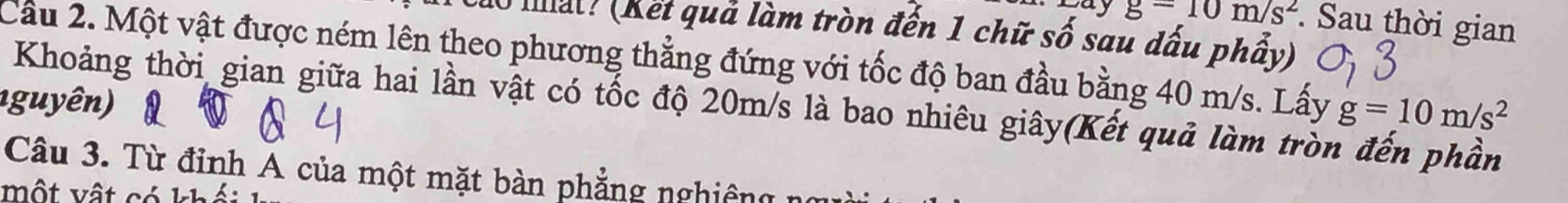 ay g=10m/s^2 Sau thời gian 
10 mất? (Kết quả làm tròn đến 1 chữ số sau dấu phẩy) 
Cầu 2. Một vật được ném lên theo phương thẳng đứng với tốc độ ban đầu bằng 40 m/s. Lấy g=10m/s^2
1 guyên) Khoảng thời gian giữa hai lần vật có tốc độ 20m/s là bao nhiêu giây(Kết quả làm tròn đến phần 
Câu 3. Từ đỉnh A của một mặt bàn phẳng nghiêng 
Một vật có kh