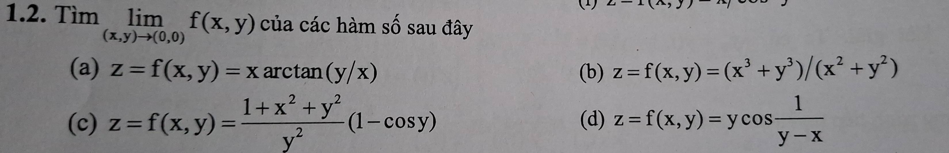 (1)
1.2. Tìm limlimits _(x,y)to (0,0)f(x,y) của các hàm shat O sau đây
(a) z=f(x,y)=x arct a n(y/x) (b) z=f(x,y)=(x^3+y^3)/(x^2+y^2)
(c) z=f(x,y)= (1+x^2+y^2)/y^2 (1-cos y) (d) z=f(x,y)=ycos  1/y-x 