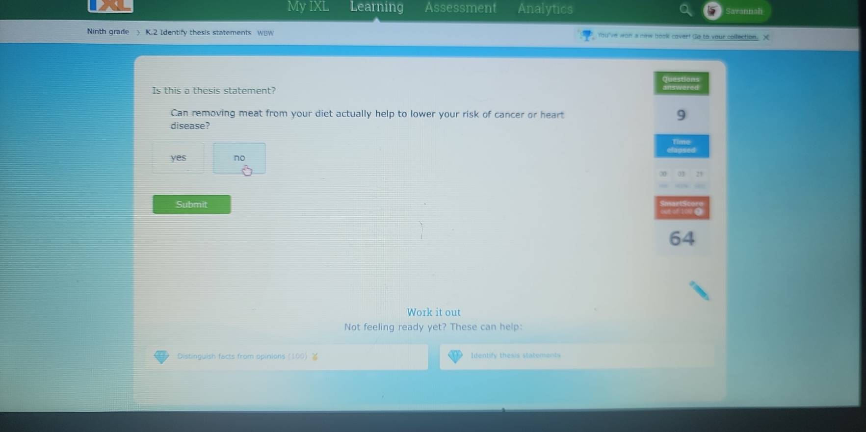 My IXL Learning Assessment Analytics
annah
Ninth grade ) K.2 Identify thesis statements WBW You've wan a new book cover! Go to your collection. X
Is this a thesis statement? Susationd
Can removing meat from your diet actually help to lower your risk of cancer or heart 9
disease?
Time
lapsed
yes no
Submit
wo
64
Work it out
Not feeling ready yet? These can help:
Distinguish facts from opinions (100) Identify thesis statements