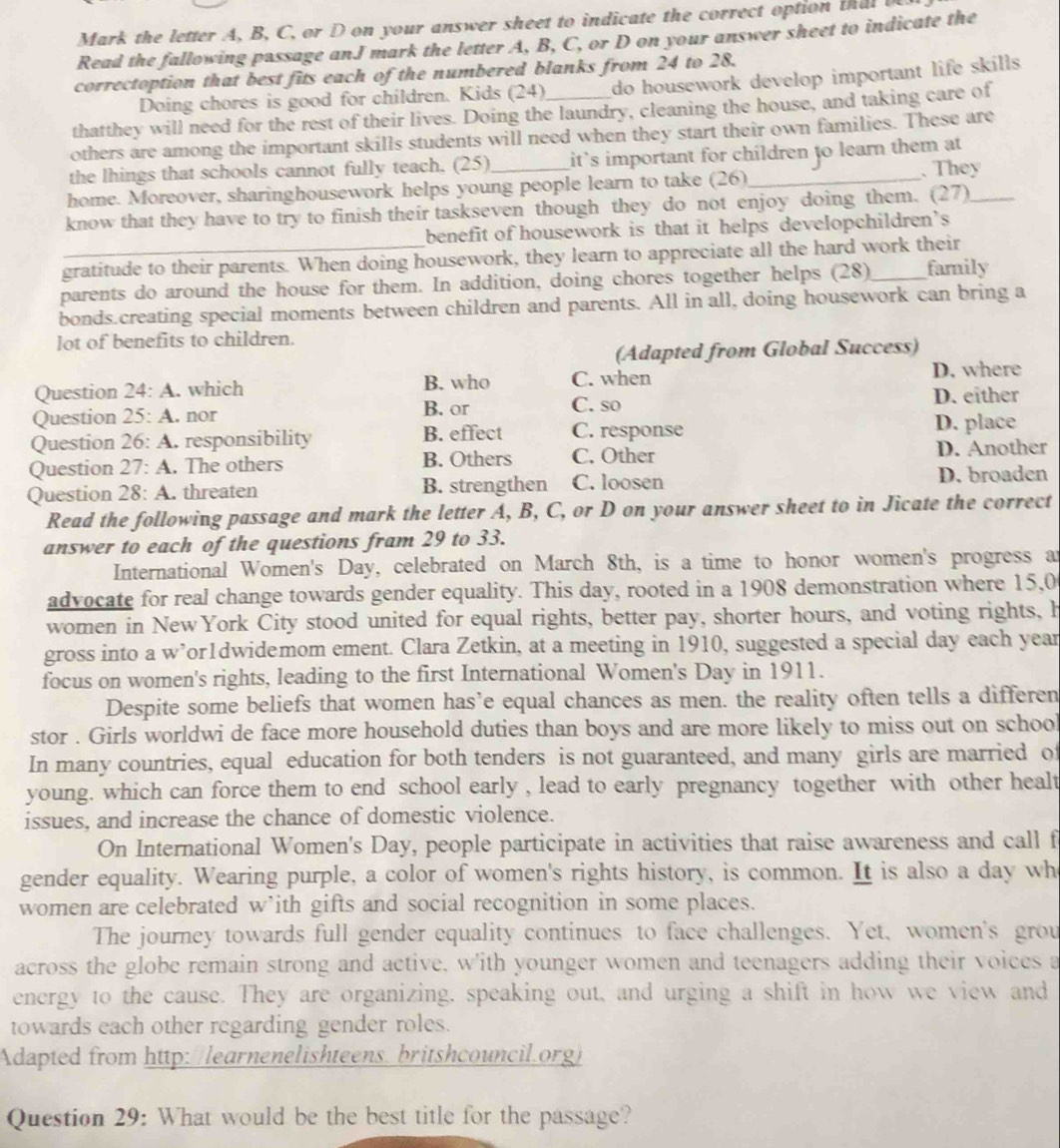 Mark the letter A, B, C, or D on your answer sheet to indicate the correct option thal  
Read the fallowing passage anJ mark the letter A, B, C, or D on your answer sheet to indicate the
correctoption that best fits each of the numbered blanks from 24 to 28.
Doing chores is good for children. Kids (24) do housework develop important life skills .
thatthey will need for the rest of their lives. Doing the laundry, cleaning the house, and taking care of
others are among the important skills students will need when they start their own families. These are
the lhings that schools cannot fully teach, (25)_ it's important for children to learn them at 
. They
home. Moreover, sharinghousework helps young people learn to take (26)_
know that they have to try to finish their taskseven though they do not enjoy doing them. (27)_
benefit of housework is that it helps developchildren’s
_gratitude to their parents. When doing housework, they learn to appreciate all the hard work their
parents do around the house for them. In addition, doing chores together helps (28)_ family
bonds.creating special moments between children and parents. All in all, doing housework can bring a
lot of benefits to children.
(Adapted from Global Success)
Question 24: A. which B. who C. when D. where
Question 25: A. nor B. or C. so D. either
Question 26: A. responsibility B. effect C. response D. place
Question 27: A . The others B. Others C. Other D. Another
Question 28° A. . threaten B. strengthen C. loosen D. broaden
Read the following passage and mark the letter A, B, C, or D on your answer sheet to in Jicate the correct
answer to each of the questions fram 29 to 33.
International Women's Day, celebrated on March 8th, is a time to honor women's progress an
advocate for real change towards gender equality. This day, rooted in a 1908 demonstration where 15,0
women in NewYork City stood united for equal rights, better pay, shorter hours, and voting rights, h
gross into a w’or1dwidemom ement. Clara Zetkin, at a meeting in 1910, suggested a special day each year
focus on women's rights, leading to the first International Women's Day in 1911.
Despite some beliefs that women has’e equal chances as men. the reality often tells a differen
stor . Girls worldwi de face more household duties than boys and are more likely to miss out on school
In many countries, equal education for both tenders is not guaranteed, and many girls are married of
young. which can force them to end school early , lead to early pregnancy together with other healt
issues, and increase the chance of domestic violence.
On International Women's Day, people participate in activities that raise awareness and call f
gender equality. Wearing purple, a color of women's rights history, is common. It is also a day wh
women are celebrated w’ith gifts and social recognition in some places.
The journey towards full gender equality continues to face challenges. Yet, women's grou
across the globe remain strong and active, w'ith younger women and teenagers adding their voices a
energy to the cause. They are organizing, speaking out, and urging a shift in how we view and
towards each other regarding gender roles.
Adapted from http://learnenelishteens. britshcouncil.org
Question 29: What would be the best title for the passage?