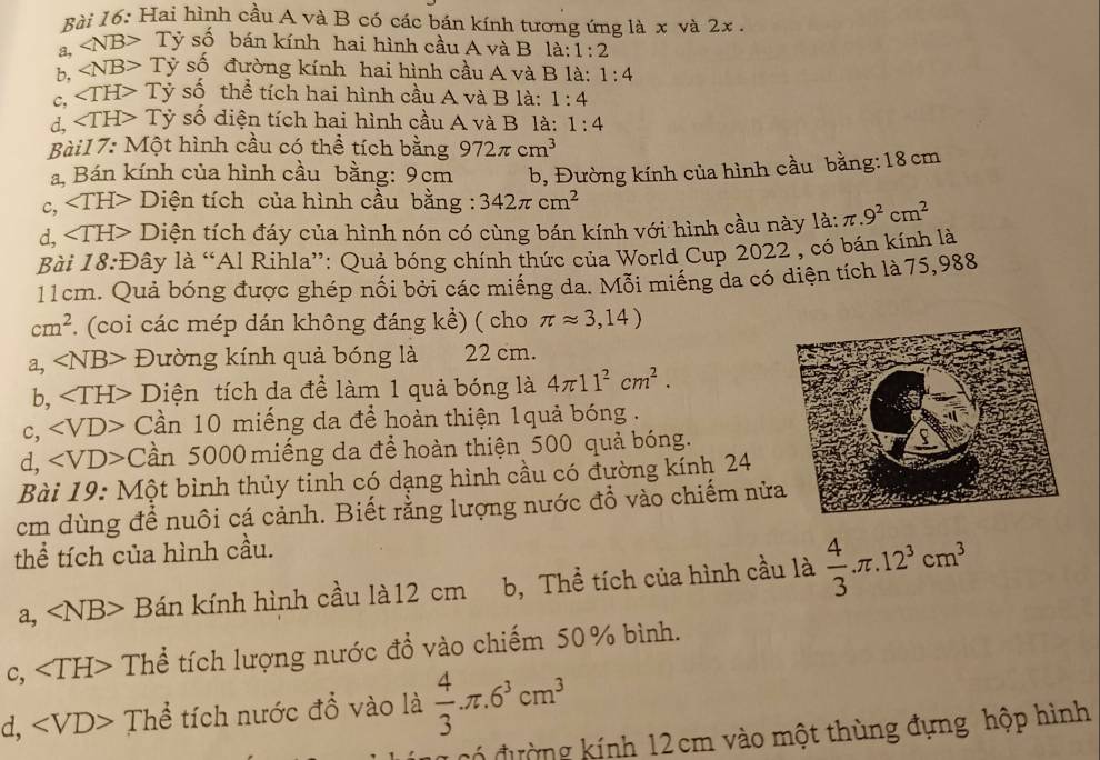 Hai hình cầu A và B có các bán kính tương ứng là x và 2x .
a, ∠ NB>Ty số bán kính hai hình cầu A và B là: 1:2
b, ∠ NB>Ty số đường kính hai hình cầu A và B là: 1:4
c, ∠ TH>Ty số thể tích hai hình cầu A và B là: 1:4
d, ∠ TH>T y số diện tích hai hình cầu A và B là: 1:4
Bài17: Một hình cầu có thể tích bằng 972π cm^3
a, Bán kính của hình cầu bằng: 9cm
c, ∠ TH> _  D Điện tích của hình cầu bằng : 342π cm^2 b, Đường kính của hình cầu bằng:18 cm
d, ∠ TH> D tiện tích đáy của hình nón có cùng bán kính với hình cầu này la:π .9^2cm^2
Bài 18:D lây là “Al Rihla”: Quả bóng chính thức của World Cup 2022 , có bán kính là
11cm. Quả bóng được ghép nối bởi các miếng da. Mỗi miếng da có diện tích là 75,988
cm^2 (coi các mép dán không đáng kể) ( cho π approx 3,14)
a, ∠ NB> Đường kính quả bóng là 22 cm.
b, Diện tích da để làm 1 quả bóng là 4π 11^2cm^2.
c, C Cần 10 miếng da để hoàn thiện 1quả bóng .
d, ∠ VD>C lần 5000 miếng da để hoàn thiện 500 quả bóng.
Bài 19: Một bình thủy tinh có dạng hình cầu có đường kính 24
cm dùng để nuôi cá cảnh. Biết rằng lượng nước đổ vào chiếm nửa
thể tích của hình cầu.
a, A NB> Bán kính hình cầu là12 cm b, Thể tích của hình cầu là  4/3 .π .12^3cm^3
c, Thể tích lượng nước đổ vào chiếm 50% bình.
d, Thể tích nước đổ vào là  4/3 π .6^3cm^3
Có đường kính 12 cm vào một thùng đựng hộp hình