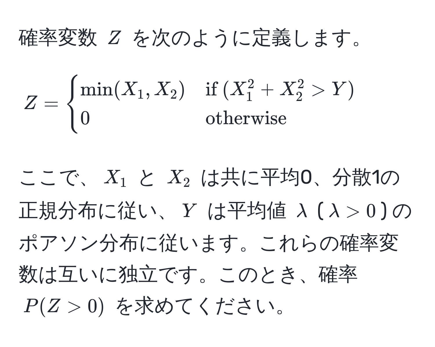 確率変数 (Z) を次のように定義します。
[
Z = 
begincases
min(X_1, X_2) & if (X_1^(2 + X_2^2 > Y) 
0 & otherwise)
endcases
]
ここで、(X_1) と (X_2) は共に平均0、分散1の正規分布に従い、(Y) は平均値 (lambda) ((lambda > 0)) のポアソン分布に従います。これらの確率変数は互いに独立です。このとき、確率 (P(Z > 0)) を求めてください。