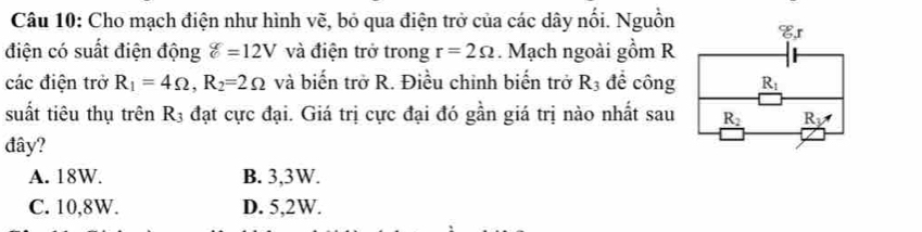 Cho mạch điện như hình vẽ, bỏ qua điện trở của các dây nối. Nguồn Cr
điện có suất điện động g=12V và điện trở trong r=2Omega. Mạch ngoài gồm R
các điện trở R_1=4Omega , R_2=2Omega và biến trở R. Điều chỉnh biến trở R_3 để công R_1
suất tiêu thụ trên R_3 đạt cực đại. Giá trị cực đại đó gần giá trị nào nhất sau _ R_2 _ R_y
đây?
A. 18W. B. 3,3W.
C. 10, 8W. D. 5,2W.