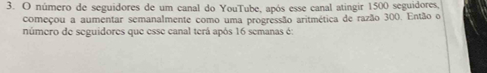 número de seguidores de um canal do YouTube, após esse canal atingir 1500 seguidores, 
começou a aumentar semanalmente como uma progressão aritmética de razão 300. Então o 
número de seguidores que esse canal terá após 16 semanas é: