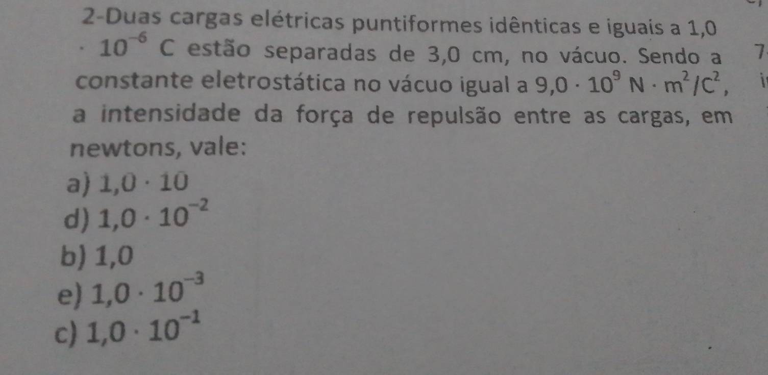 2-Duas cargas elétricas puntiformes idênticas e iguais a 1,0
10^(-6)C estão separadas de 3,0 cm, no vácuo. Sendo a 1
constante eletrostática no vácuo igual a 9,0· 10^9N· m^2/C^2, 1
a intensidade da força de repulsão entre as cargas, em
newtons, vale:
a) 1,0· 10
d) 1,0· 10^(-2)
b) 1,0
e) 1,0· 10^(-3)
c) 1,0· 10^(-1)