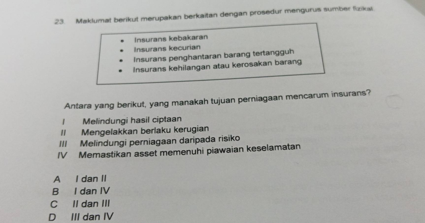 Maklumat berikut merupakan berkaitan dengan prosedur mengurus sumber fizikal.
Insurans kebakaran
Insurans kecurian
Insurans penghantaran barang tertangguh
Insurans kehilangan atau kerosakan barang
Antara yang berikut, yang manakah tujuan perniagaan mencarum insurans?
1 Melindungi hasil ciptaan
II Mengelakkan berlaku kerugian
III Melindungi perniagaan daripada risiko
IV Memastikan asset memenuhi piawaian keselamatan
A I dan II
B I dan IV
C II dan III
D III dan IV