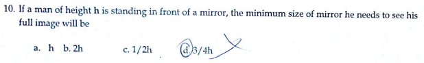 If a man of height h is standing in front of a mirror, the minimum size of mirror he needs to see his
full image will be
a. h b. 2h c. 1/2h ① 3/4h