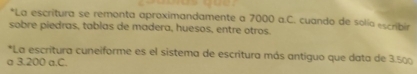 La escritura se remonta aproximandamente a 7000 a.C. cuando de solía escribir 
sobre piedras, tablas de madera, huesos, entre otros. 
*La escritura cuneiforme es el sistema de escritura más antiguo que data de 3.500
a 3.200 a.C.