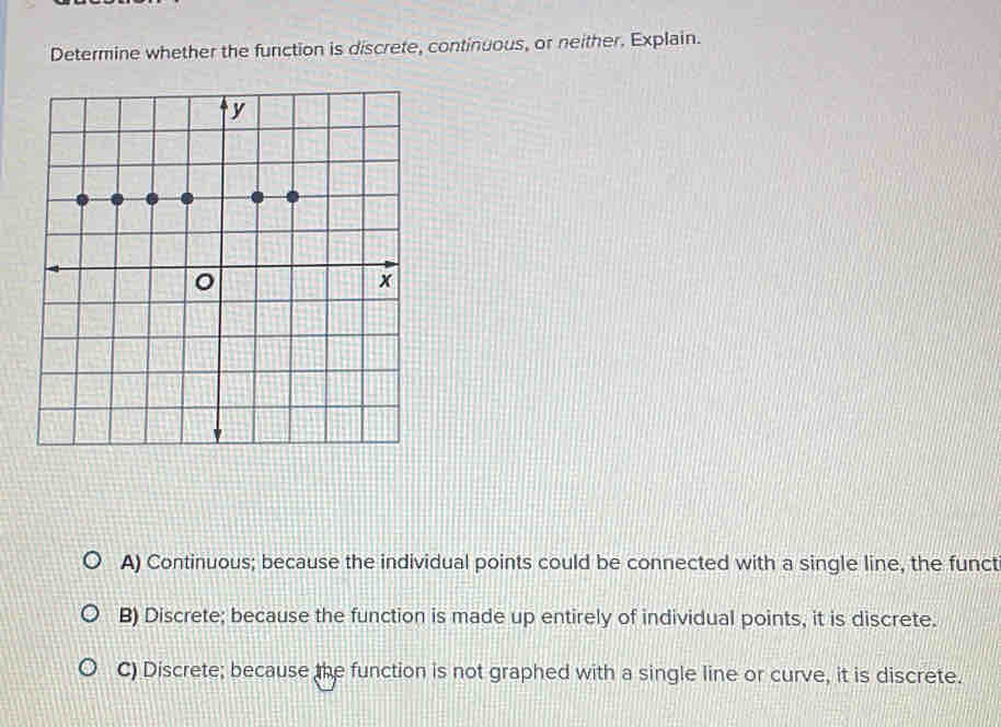 Determine whether the function is discrete, continuous, or neither. Explain.
A) Continuous; because the individual points could be connected with a single line, the funct
B) Discrete; because the function is made up entirely of individual points, it is discrete.
C) Discrete; because the function is not graphed with a single line or curve, it is discrete.