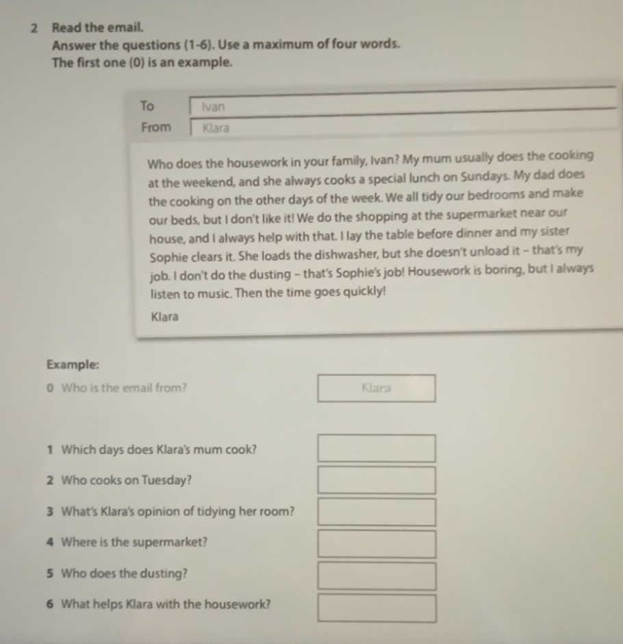 Read the email. 
Answer the questions (1-6). Use a maximum of four words. 
The first one (0) is an example. 
To Ivan 
From Klara 
Who does the housework in your family, Ivan? My mum usually does the cooking 
at the weekend, and she always cooks a special lunch on Sundays. My dad does 
the cooking on the other days of the week. We all tidy our bedrooms and make 
our beds, but I don't like it! We do the shopping at the supermarket near our 
house, and I always help with that. I lay the table before dinner and my sister 
Sophie clears it. She loads the dishwasher, but she doesn't unload it - that's my 
job. I don’t do the dusting - that’s Sophie's job! Housework is boring, but I always 
listen to music. Then the time goes quickly! 
Klara 
Example: 
0 Who is the email from? Klara 
1 Which days does Klara's mum cook? 
2 Who cooks on Tuesday? 
3 What's Klara's opinion of tidying her room? 
4 Where is the supermarket? 
5 Who does the dusting? 
6 What helps Klara with the housework?