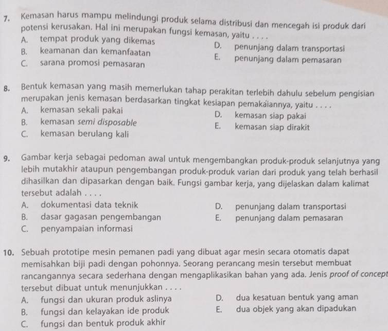 Kemasan harus mampu melindungi produk selama distribusi dan mencegah isi produk dari
potensi kerusakan. Hal ini merupakan fungsi kemasan, yaitu . . . .
A. tempat produk yang dikemas D. penunjang dalam transportasi
B. keamanan dan kemanfaatan E. penunjang dalam pemasaran
C. sarana promosi pemasaran
8. Bentuk kemasan yang masih memerlukan tahap perakitan terlebih dahulu sebelum pengisian
merupakan jenis kemasan berdasarkan tingkat kesiapan pemakaiannya, yaitu . . . .
A. kemasan sekali pakai D. kemasan siap pakai
B. kemasan semi disposable E. kemasan siap dirakit
C. kemasan berulang kali
9. Gambar kerja sebagai pedoman awal untuk mengembangkan produk-produk selanjutnya yang
lebih mutakhir ataupun pengembangan produk-produk varian dari produk yang telah berhasil
dihasilkan dan dipasarkan dengan baik. Fungsi gambar kerja, yang dijelaskan dalam kalimat
tersebut adalah . . . .
A. dokumentasi data teknik D. penunjang dalam transportasi
B. dasar gagasan pengembangan E. penunjang dalam pemasaran
C. penyampaian informasi
10. Sebuah prototipe mesin pemanen padi yang dibuat agar mesin secara otomatis dapat
memisahkan biji padi dengan pohonnya. Seorang perancang mesin tersebut membuat
rancangannya secara sederhana dengan mengaplikasikan bahan yang ada. Jenis proof of concept
tersebut dibuat untuk menunjukkan . . . .
A. fungsi dan ukuran produk aslinya D. dua kesatuan bentuk yang aman
B. fungsi dan kelayakan ide produk E. dua objek yang akan dipadukan
C. fungsi dan bentuk produk akhir