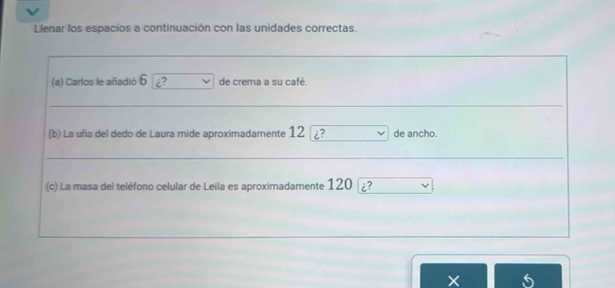 Llenar los espacios a continuación con las unidades correctas. 
(a) Carlos le añadió 6 ¿? de crema a su café. 
(b) La uña del dedo de Laura mide aproximadamente 12 i de ancho. 
(c) La masa del teléfono celular de Leila es aproximadamente 120 [i? 
X