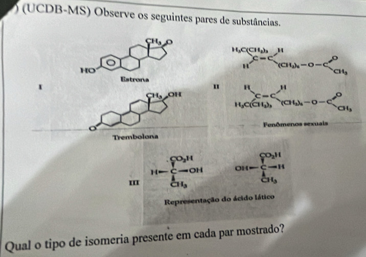 ) (UCDB-MS) Observe os seguintes pares de substâncias.
CH_3O
HO
Estrona
I
"
CH_3 OH
a 
Trembolona
III H=frac (∈tlimits _i=1)^(CO_2)H∈tlimits _CH_3^[ OH-frac (∈tlimits _i)^(C_CH_3)∈tlimits _CH_3^1
Representação do ácido lático
Qual o tipo de isomeria presente em cada par mostrado?