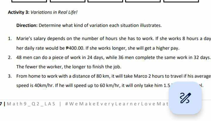 Activity 3: Variations in Real Life! 
Direction: Determine what kind of variation each situation illustrates. 
1. Marie’s salary depends on the number of hours she has to work. If she works 8 hours a day
her daily rate would be 400.00. If she works longer, she will get a higher pay. 
2. 48 men can do a piece of work in 24 days, while 36 men complete the same work in 32 days. 
The fewer the worker, the longer to finish the job. 
3. From home to work with a distance of 80 km, it will take Marco 2 hours to travel if his average 
speed is 40km/hr. If he will speed up to 60 km/hr, it will only take him 1.5 |. 
┃ M a t h 9 _ Q 2 _ L A S | # W e M a k e Ev e r y L e a r n e r Lo v e M a t