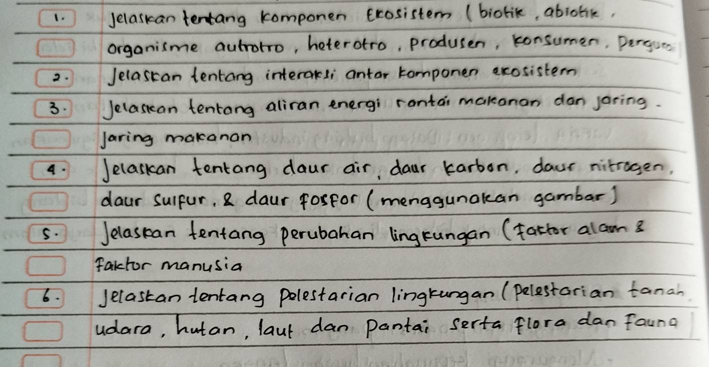 Jelaskan tentang komponen crosistem (biorik, abjotk, 
organisme autrotro, heterotro, produsen, konsumer, pergses 
2. Jelascan tentang interakli antar tomponen ecosistern 
3. Jelasian tentang aliran energi rantai makonan dan jaring. 
Jaring makanan 
4. Jelaskan tentang daur air, daur karbon, daur nitragen, 
daur sulpur, 8 daur fosfor (menggunakan gambar) 
5. Jelasean tentang perubahan ling rungan (fattor alam 3
fakctor manusia 
6. Jelastan tentang polestarian lingtungan (pelestarian tanah 
udara, hutan, laut dan pantai serta flora dan faung