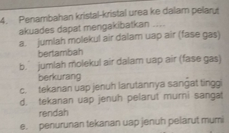 Penambahan kristal-kristal urea ke dalam pelarut
akuades dapat mengakibatkan ....
a. jumlah molekul air dalam uap air (fase gas)
bertambah
b.jumlah molekul air dalam uap air (fase gas)
berkurang
c. tekanan uap jenuh larutannya sanǧat tinggi
d. tekanan uap jenuh pelarut murni sangat
rendah
e. penurunan tekanan uap jenuh pelarut mumi