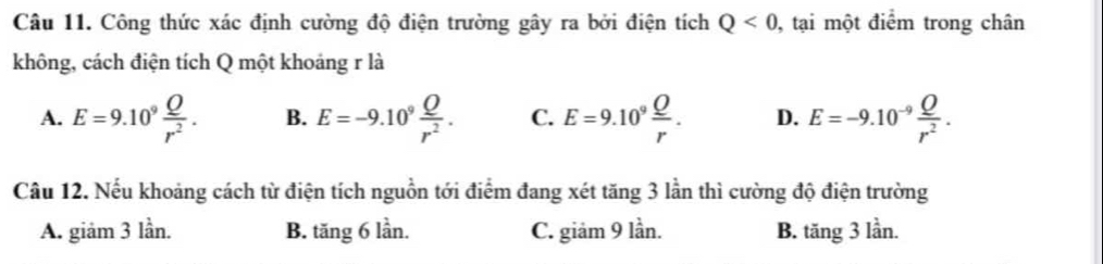 Công thức xác định cường độ điện trường gây ra bởi điện tích Q<0</tex> , tại một điểm trong chân
không, cách điện tích Q một khoảng r là
A. E=9.10^9 Q/r^2 . B. E=-9.10^9 Q/r^2 . C. E=9.10^9 Q/r . D. E=-9.10^(-9) Q/r^2 . 
Câu 12. Nếu khoảng cách từ điện tích nguồn tới điểm đang xét tăng 3 lần thì cường độ điện trường
A. giảm 3 lần. B. tăng 6 lần. C. giảm 9 lần. B. tăng 3 lần.