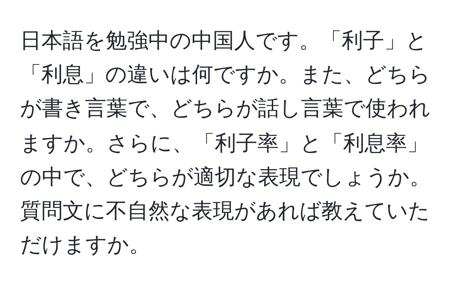 日本語を勉強中の中国人です。「利子」と「利息」の違いは何ですか。また、どちらが書き言葉で、どちらが話し言葉で使われますか。さらに、「利子率」と「利息率」の中で、どちらが適切な表現でしょうか。質問文に不自然な表現があれば教えていただけますか。