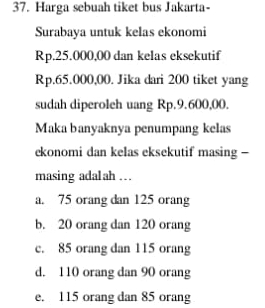 Harga sebuah tiket bus Jakarta-
Surabaya untuk kelas ekonomi
Rp.25.000,00 dan kelas eksekutif
Rp.65.000,00. Jika dari 200 tiket yang
sudah diperoleh uang Rp.9.600,00.
Maka banyaknya penumpang kelas
ekonomi dan kelas eksekutif masing -
masing adalah .
a. 75 orang dan 125 orang
b. 20 orang dan 120 orang
c. 85 orang dan 115 orang
d. 110 orang dan 90 orang
e. 115 orang dan 85 orang