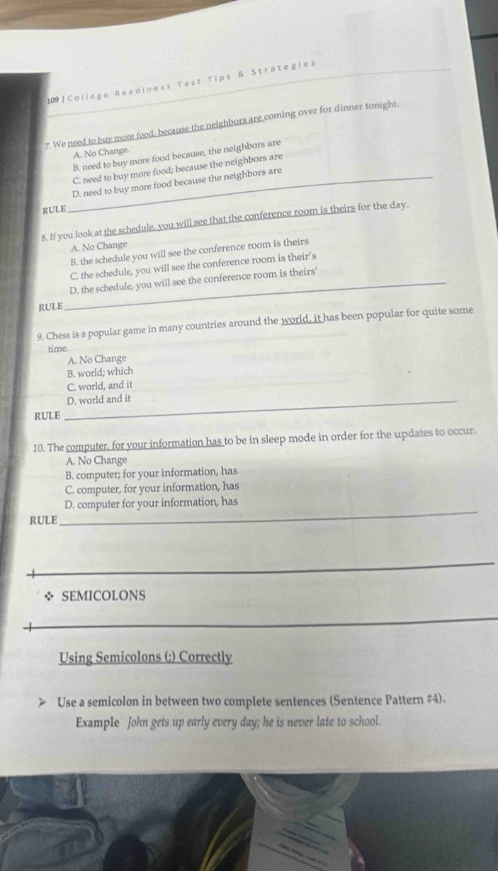 109|College Readiness Test Tips & Strategies
7. We need to buy more food, because the neighbors are coming over for dinner tonight.
A. No Change.
B. need to buy more food because, the neighbors are
C. need to buy more food; because the neighbors are
_D. need to buy more food because the neighbors are
RULE
8. If you look at the schedule, you will see that the conference room is theirs for the day.
A. No Change
B. the schedule you will see the conference room is theirs
C. the schedule, you will see the conference room is their’s
_D. the schedule, you will see the conference room is theirs’
RULE
9. Chess is a popular game in many countries around the world, it has been popular for quite some
time.
A. No Change
B. world; which
C. world, and it
_D. world and it
RULE
10. The computer, for your information has to be in sleep mode in order for the updates to occur.
A. No Change
B. computer; for your information, has
C. computer, for your information, has
D. computer for your information, has
RULE
_
_
* SEMICOLONS
Using Semicolons (;) Correctly
Use a semicolon in between two complete sentences (Sentence Pattern #4).
Example John gets up early every day; he is never late to school.