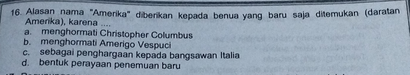 Alasan nama "Amerika" diberikan kepada benua yang baru saja ditemukan (daratan
Amerika), karena ....
a. menghormati Christopher Columbus
b. menghormati Amerigo Vespuci
c. sebagai penghargaan kepada bangsawan Italia
d. bentuk perayaan penemuan baru