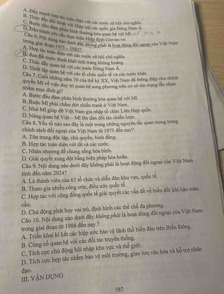 A. Đầy mạnh hợp tác toàn diện với các nước xã hội chủ nghĩa
B. Thúc đẩy đối thoại với Hiệp hội các quốc gia Đông Nam A.
C. Bước đầu đàm phần bình thường hóa quan hệ với Mi
D. Đấu tranh yêu cầu thực hiện Hiệp định Giơ-ne-vơ.
Câu 6. Nội dung nào dưới đây không phải là hoạt động đối ngoại của Việt Nam
trong giai đoạn 1975 - 1985?
A. Hợp tác toàn diện với các nước xã hội chủ nghĩa
B đưa đất nước thoát khôi tình trạng khủng hoảng
C. Thúc đầy quan hệ với các nước Đông Nam Á
D. Thiết lập quan hệ với các tổ chức quốc tế và các nước khác
Câu 7. Cuối những năm 70 của thế kỷ XX, Việt Nam đã thông điệp cho chính
quyền Mĩ về việc duy trì quan hệ song phương trên cơ sở tôn trọng lẫn nhau
nhằm mục đích gì?
A. Bước đầu đàm phán bình thường hóa quan hệ với Mĩ.
B. Buộc Mĩ phải chấm dứt chiến tranh ở Việt Nam.
C. Nhờ Mĩ giúp đỡ Việt Nam gia nhập tổ chức Liên Hợp quốc.
D. Nâng quan hệ Việt — Mĩ lên tầm đối tác chiến lược.
Câu 8. Yếu tố nào sau đây là một trong những nguyên tắc quan trọng trong
chính sách đối ngoại của Việt Nam từ 1975 đến nay?
A. Tôn trọng độc lập, chủ quyền, bình đằng.
B. Hợp tác toàn diện với tất cả các nước.
C. Nhân nhượng để chung sống hòa bình.
D. Giải quyết xung đột bằng biện pháp hòa hoãn.
Câu 9. Nội dung nào dưới đây không phải là hoạt động đối ngoại của Việt Nam
tính đến năm 2024?
A. Là thành viên của 63 tổ chức và diễn đàn khu vực, quốc tế.
B. Tham gia nhiều công ước, điều ước quốc tế.
C. Hợp tác với cộng đồng quốc tế giải quyết các vấn đề về biến đồi khí hậu toàn
cầu.
D. Chủ động phát huy vai trò, định hình các thể chế đa phương.
Câu 10. Nội dung nào dưới đây không phải là hoạt động đối ngoại của Việt Nam
trong giai đoạn từ 1986 đến nay ?
A. Triển khai kí kết các hiệp ước bảo vệ lãnh thổ biển đảo trên Biển Đông.
B. Củng cố quan hệ với các đối tác truyền thống.
C. Tích cực chủ động hội nhập khu vực và thế giới.
D. Tích cực hợp tác nhằm bảo vệ môi trường, giao lưu văn hóa và hỗ trợ nhân
đạo.
III. VẬN DỤNG
587
