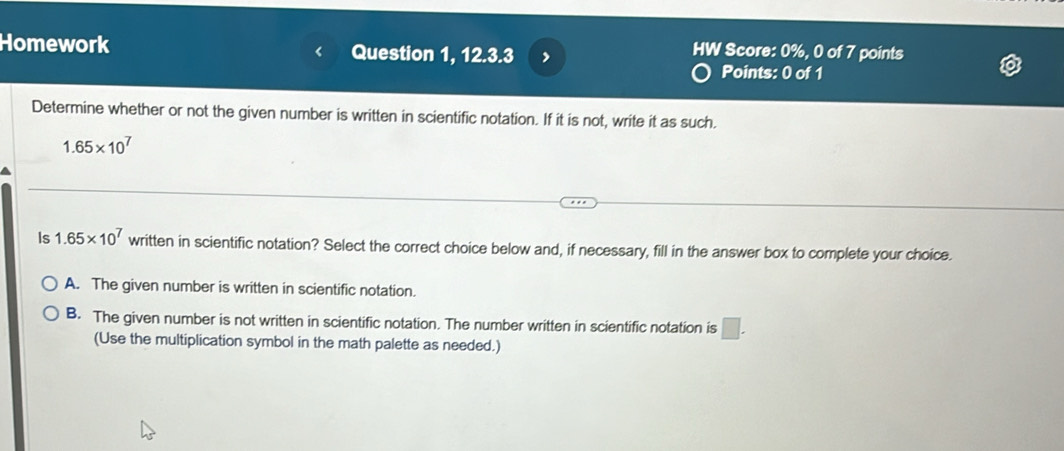 Homework Question 1, 12.3.3
HW Score: 0%, 0 of 7 points
Points: 0 of 1
Determine whether or not the given number is written in scientific notation. If it is not, write it as such.
1.65* 10^7
Is 1.65* 10^7 written in scientific notation? Select the correct choice below and, if necessary, fill in the answer box to complete your choice.
A. The given number is written in scientific notation.
B. The given number is not written in scientific notation. The number written in scientific notation is □. 
(Use the multiplication symbol in the math palette as needed.)