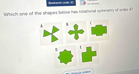 Bookwork code: 2C not allowed
Which one of the shapes below has rotational symmetry of order 4?
A B
D
E
Watch video