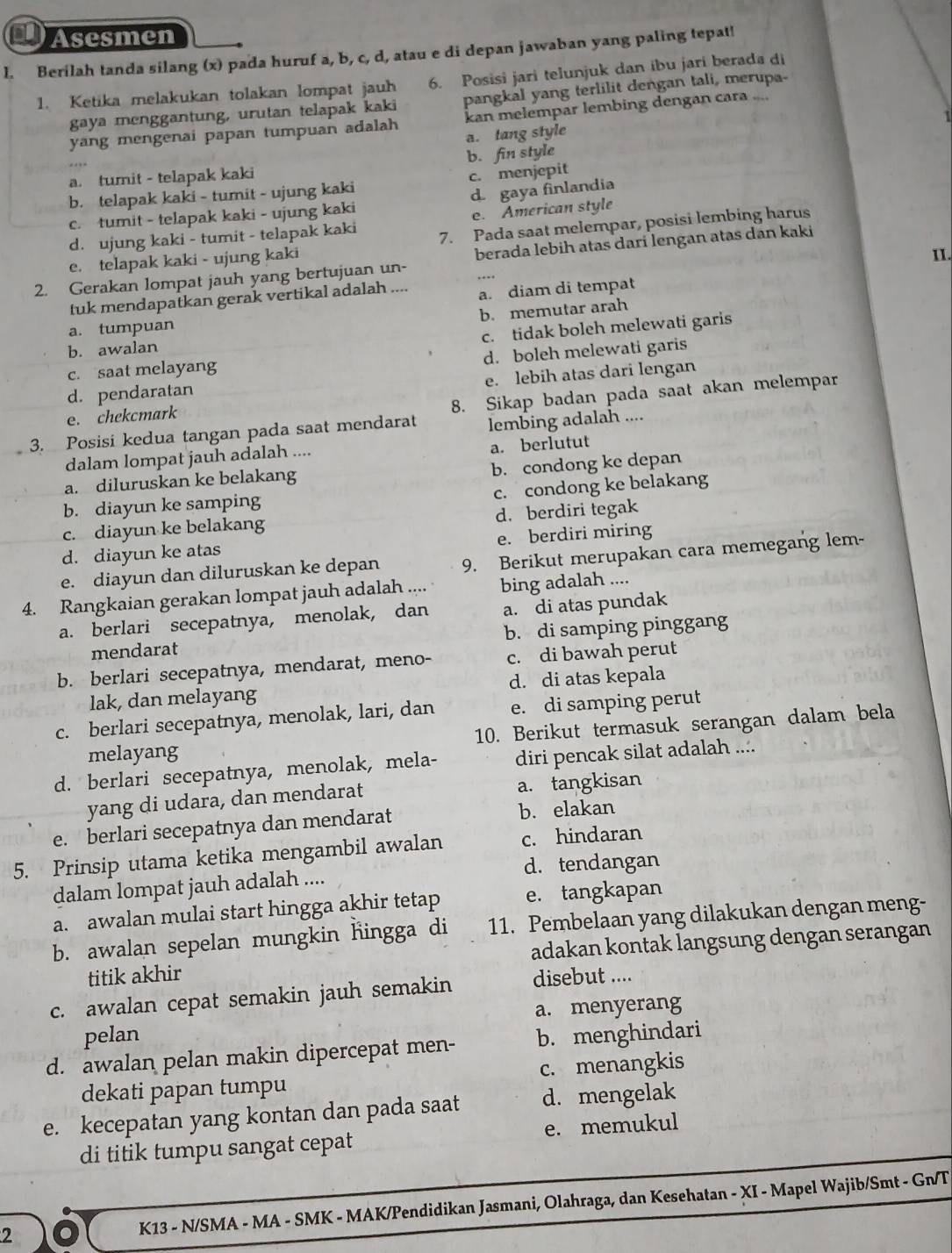 Asesmen
l. Berilah tanda silang (x) pada huruf a, b, c, d, atau e di depan jawaban yang paling tepat!
1. Ketika melakukan tolakan lompat jauh 6. Posisi jari telunjuk dan ibu jari berada di
gaya menggantung, urutan telapak kaki pangkal yang terlilit dengan tali, merupa-
1
yang mengenai papan tumpuan adalah kan melempar lembing dengan cara ....
a. tang style
b. fin style
a. tumit - telapak kaki
b. telapak kaki - tumit - ujung kaki c. menjepit
c. tumit - telapak kaki - ujung kaki d. gaya finlandia
d. ujung kaki - tumit - telapak kaki e. American style
e. telapak kaki - ujung kaki 7. Pada saat melempar, posisi lembing harus
II.
2. Gerakan lompat jauh yang bertujuan un- berada lebih atas darí lengan atas dan kaki
tuk mendapatkan gerak vertikal adalah .... a. diam di tempat
b. memutar arah
a. tumpuan
c. tidak boleh melewati garis
b. awalan
d. boleh melewati garis
c. saat melayang
e. lebih atas dari lengan
d. pendaratan
e. chekcmark
8. Sikap badan pada saat akan melempar
3. Posisi kedua tangan pada saat mendarat lembing adalah ....
dalam lompat jauh adalah .... a. berlutu
a. diluruskan ke belakang b. condong ke depan
b. diayun ke samping c. condong ke belakang
c. diayun ke belakang d. berdiri tegak
d. diayun ke atas e. berdiri miring
e. diayun dan diluruskan ke depan 9. Berikut merupakan cara memegang lem-
4. Rangkaian gerakan lompat jauh adalah .... bing adalah ....
a. berlari secepatnya, menolak, dan a. di atas pundak
mendarat b. di samping pinggang
b. berlari secepatnya, mendarat, meno- c. di bawah perut
lak, dan melayang d. di atas kepala
c. berlari secepatnya, menolak, lari, dan e. di samping perut
melayang 10. Berikut termasuk serangan dalam bela
d. berlari secepatnya, menolak, mela- diri pencak silat adalah ....
yang di udara, dan mendarat a. tangkisan
e. berlari secepatnya dan mendarat b. elakan
5. Prinsip utama ketika mengambil awalan c. hindaran
d. tendangan
dalam lompat jauh adalah ....
a. awalan mulai start hingga akhir tetap e. tangkapan
b. awalan sepelan mungkin hingga di 11. Pembelaan yang dilakukan dengan meng-
titik akhir adakan kontak langsung dengan serangan
c. awalan cepat semakin jauh semakin disebut ....
a. menyerang
pelan
d. awalan pelan makin dipercepat men- b. menghindari
dekati papan tumpu c. menangkis
e. kecepatan yang kontan dan pada saat d. mengelak
di titik tumpu sangat cepat e. memukul
2 K13 - N/SMA - MA - SMK - MAK/Pendidikan Jasmani, Olahraga, dan Kesehatan - XI - Mapel Wajib/Smt - Gn/T