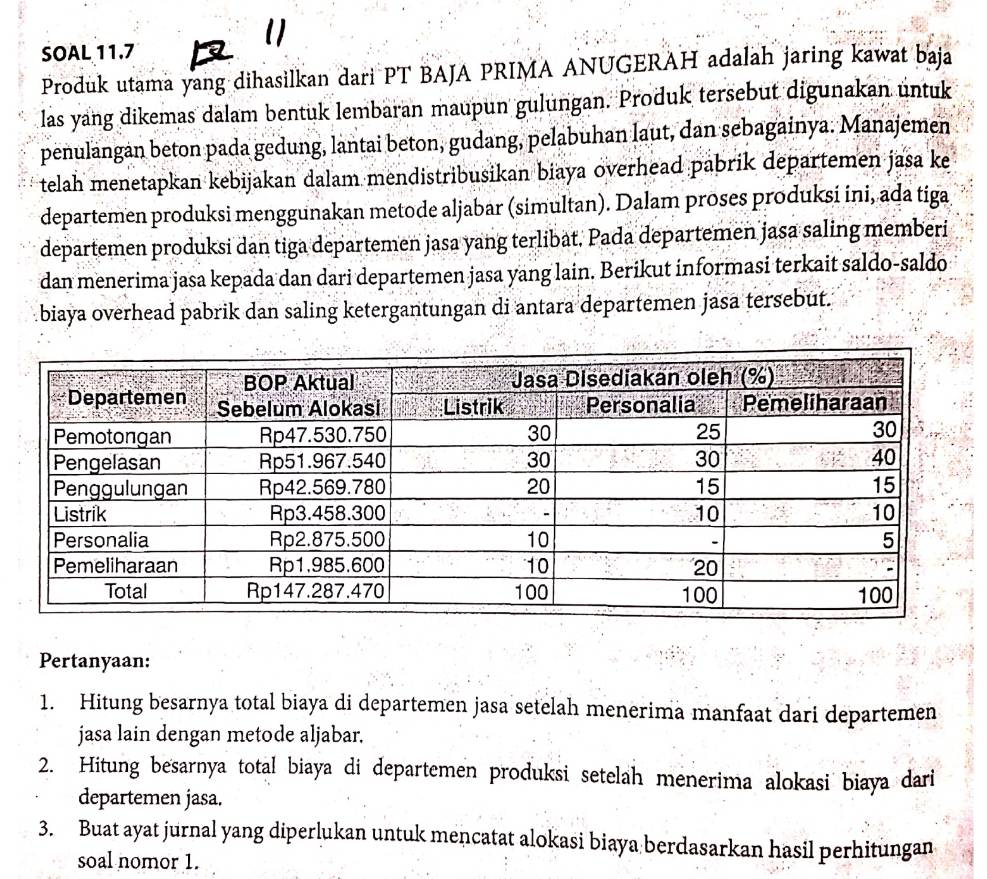 SOAL 11.7 
Produk utama yang dihasilkan dari PT BAJA PRIMA ANUGERAH adalah jaring kawat baja 
las yang dikemas dalam bentuk lembaran maupun gulungan. Produk tersebut digunakan untuk 
penulangán beton pada gedung, lantai beton, gudang, pelabuhan laut, dan sebagainya. Manajemen 
telah menetapkan kebijakan dalam mendistribusikan biaya overhead pabrik departemen jasa ke 
departemen produksi menggunakan metode aljabar (simultan). Dalam proses produksi ini, ada tiga 
departemen produksi dan tiga departemen jasa yang terlibat. Pada departemen jasa saling memberi 
dan menerima jasa kepada dan dari departemen jasa yang lain. Berikut informasi terkait saldo-saldo 
biaya overhead pabrik dan saling ketergantungan di antara departemen jasa tersebut. 
Pertanyaan: 
1. Hitung besarnya total biaya di departemen jasa setelah menerima manfaat dari departemen 
jasa lain dengan metode aljabar. 
2. Hitung besarnya total biaya di departemen produksi setelah menerima alokasi biaya dari 
departemen jasa. 
3. Buat ayat jurnal yang diperlukan untuk mencatat alokasi biaya berdasarkan hasil perhitungan 
soal nomor 1.