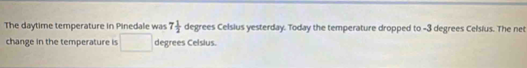 The daytime temperature in Pinedale was 7 1/2 degrees Celsius yesterday. Today the temperature dropped to -3 degrees Celsius. The net 
change in the temperature is (-3,4) □° degrees Celsius.