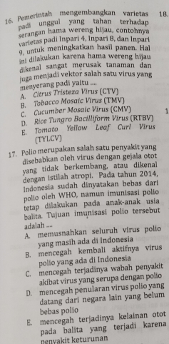 Pemerintah mengembangkan varietas 18.
padi unggui yang tahan terhadap
serangan hama wereng hijau, contohnya
varietas padi Inpari 4, Inpari 8, dan Inpari
9, untuk meningkatkan hasil panen. Hal
ini dilakukan karena hama wereng hijau
dikenal sangat merusak tanaman dan 
juga menjadi vektor salah satu virus yang
menyerang padi yaitu ....
A. Citrus Tristeza Virus (CTV)
B. Tobacco Mosaíc Virus (TMV)
C. Cucumber Mosalc Virus (CMV) 1
D. Rice Tungro Bacilliform Virus (RTBV)
E. Tomato Yellow Leaf Curl Virus
(TYLCV)
17. Polio merupakan salah satu penyakit yang
disebabkan oleh virus dengan gejala otot
yang tidak berkembang, atau dikenal
dengan istilah atropi. Pada tahun 2014,
Indonesia sudah dinyatakan bebas dari
polio oleh WHO, namun imunisasi polio
tetap dilakukan pada anak-anak usia
balita. Tujuan imunisasi polio tersebut
adalah ....
A. memusnahkan seluruh virus polio
yang masih ada di Indonesia
B. mencegah kembali aktifnya virus
polio yang ada di Indonesia
C. mencegah terjadinya wabah penyakit
akibat virus yang serupa dengan polio
D. mencegah penularan virus polio yang
datang dari negara lain yang belum
bebas polio
E. mencegah terjadinya kelainan otot
pada balita yang terjadi karena
penyakit keturunan