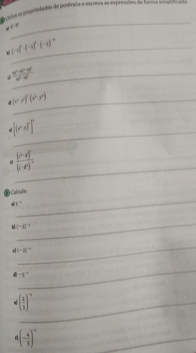 Unlve as propriedades de potência e escreva as expressões de forma simplificada: 
_ 
_ (-s)^4· (-s)^8· (-s)^-n
e  16^3· 16^2· 16^2/16^3· 16^2  _ 
ω (x^4· y^3)^2· (x^3· y^4) _ 
_
[(x^3y)^2]^3
_ 
f frac (c^3· d)^2(c· d^3)^-2 _ 
② Calcule: 
_ 
a) 3^(-4)
_ 
b) (-2)^-3
_ 
c) (-2)^-2
_ 
d) -5^(-2)
e) ( 2/3 )^-3 _ 
f) (- 4/5 )^-1
_