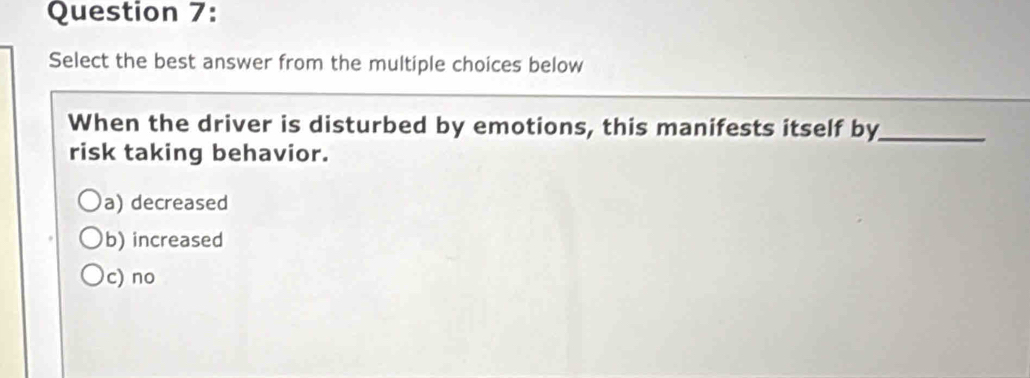 Select the best answer from the multiple choices below
When the driver is disturbed by emotions, this manifests itself by_
risk taking behavior.
a) decreased
b) increased
c) no