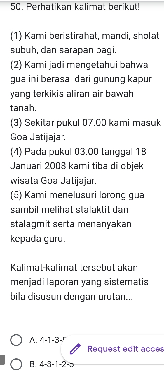 Perhatikan kalimat berikut! 
(1) Kami beristirahat, mandi, sholat 
subuh, dan sarapan pagi. 
(2) Kami jadi mengetahui bahwa 
gua ini berasal dari gunung kapur 
yang terkikis aliran air bawah 
tanah. 
(3) Sekitar pukul 07.00 kami masuk 
Goa Jatijajar. 
(4) Pada pukul 03.00 tanggal 18
Januari 2008 kami tiba di objek 
wisata Goa Jatijajar. 
(5) Kami menelusuri lorong gua 
sambil melihat stalaktit dan 
stalagmit serta menanyakan 
kepada guru. 
Kalimat-kalimat tersebut akan 
menjadi laporan yang sistematis 
bila disusun dengan urutan... 
A. 4-1-3-^r
Request edit acces 
B. 4-3-1-2-5