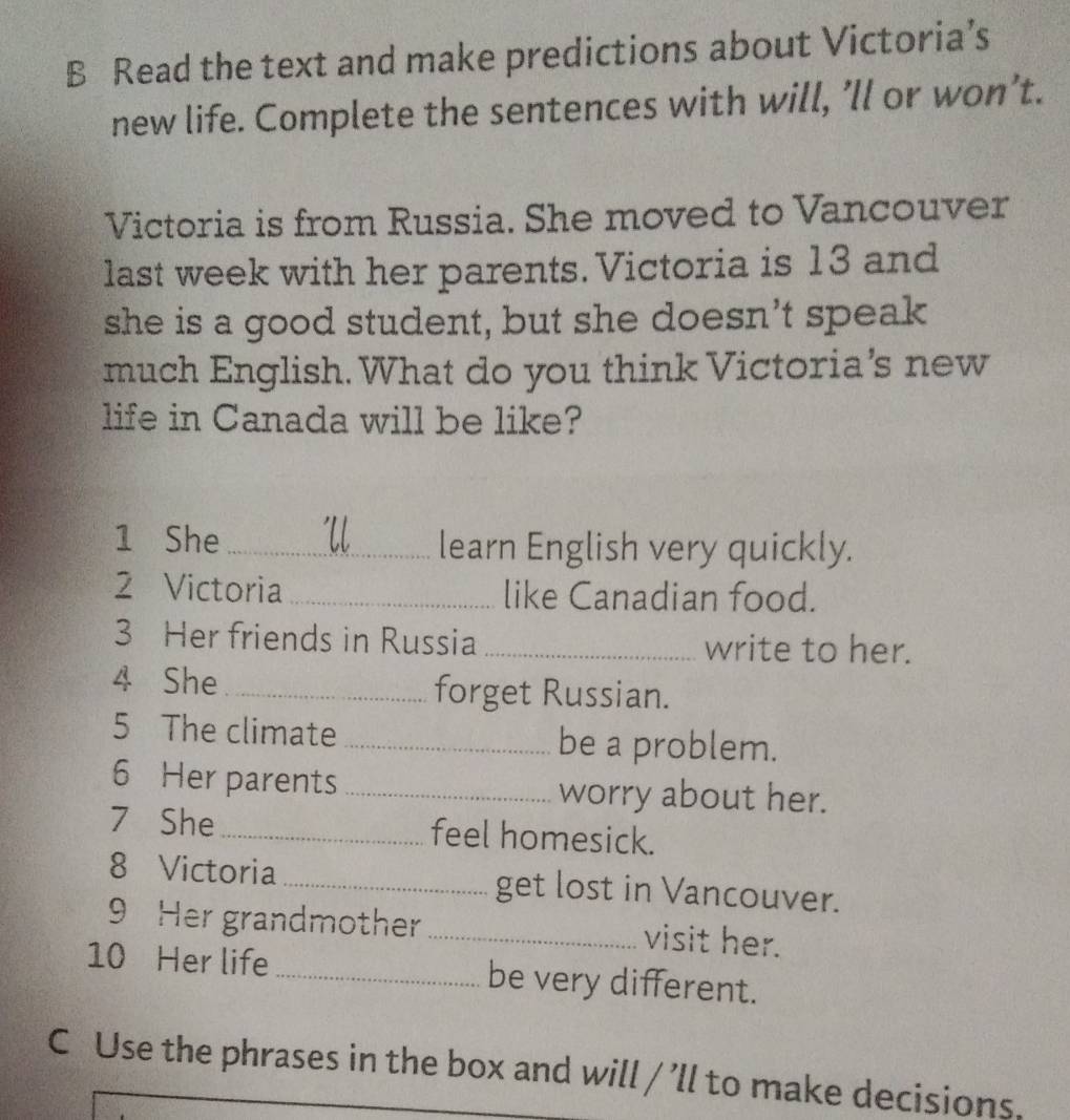 Read the text and make predictions about Victoria’s 
new life. Complete the sentences with will, ’ll or won’t. 
Victoria is from Russia. She moved to Vancouver 
last week with her parents. Victoria is 13 and 
she is a good student, but she doesn’t speak 
much English. What do you think Victoria’s new 
life in Canada will be like? 
1 She _Ul learn English very quickly. 
2 Victoria _like Canadian food. 
3 Her friends in Russia _write to her. 
4 She _forget Russian. 
5 The climate _be a problem. 
6 Her parents_ worry about her. 
7 She_ feel homesick. 
8 Victoria _get lost in Vancouver. 
9 Her grandmother _visit her. 
10 Her life _be very different. 
C Use the phrases in the box and will / ’ll to make decisions.