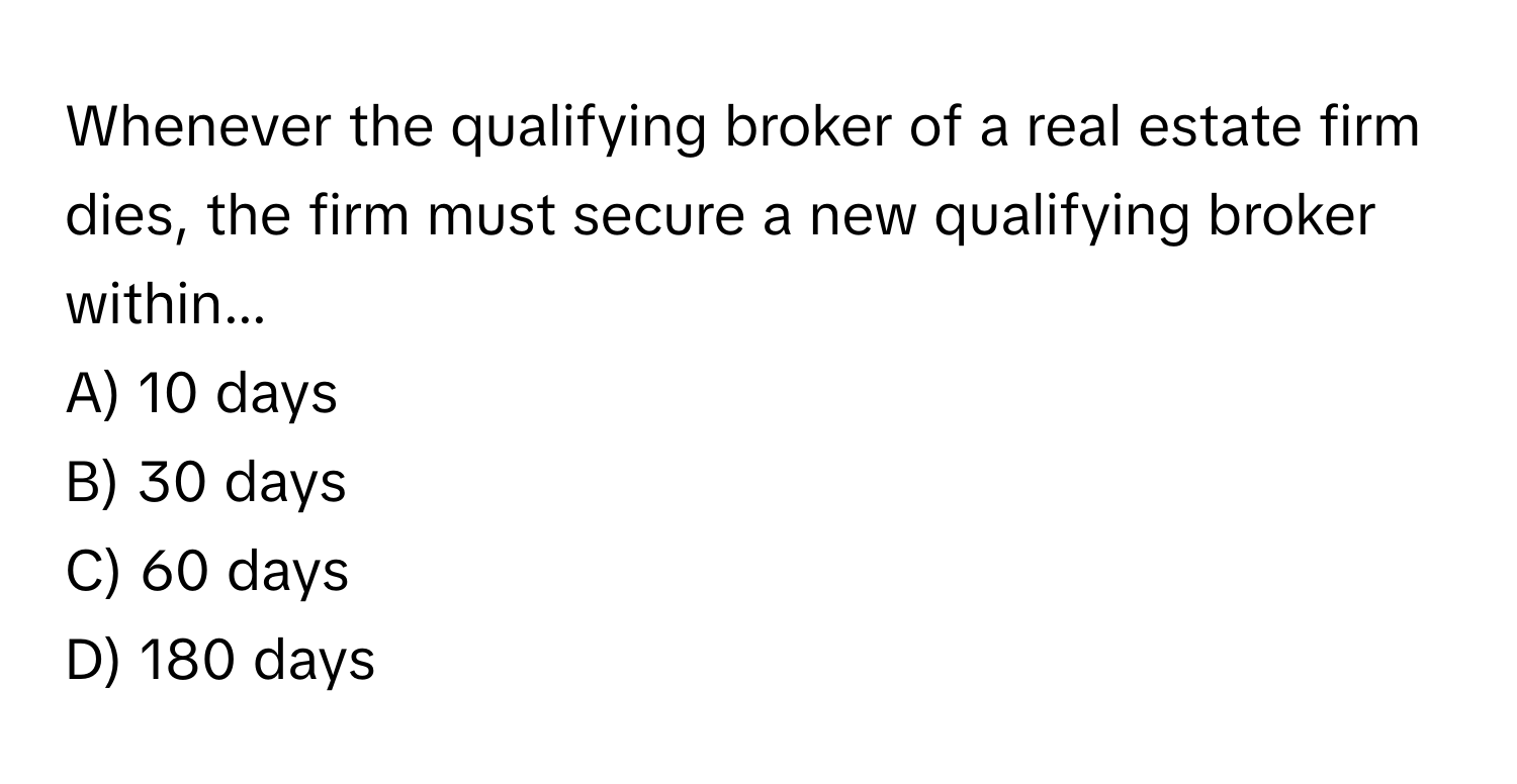 Whenever the qualifying broker of a real estate firm dies, the firm must secure a new qualifying broker within...

A) 10 days
B) 30 days
C) 60 days
D) 180 days