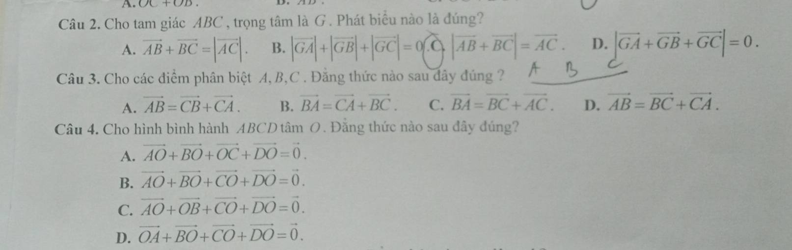 OC+OB. 
D
Câu 2. Cho tam giác ABC, trọng tâm là G . Phát biểu nào là đúng?
A. vector AB+vector BC=|vector AC|. B. |vector GA|+|vector GB|+|vector GC|=0 |vector AB+vector BC|=vector AC. D. |vector GA+vector GB+vector GC|=0. 
Câu 3. Cho các điểm phân biệt A, B, C. Đằng thức nào sau đây đúng ?
A. vector AB=vector CB+vector CA. B. vector BA=vector CA+vector BC. C. vector BA=vector BC+vector AC. D. vector AB=vector BC+vector CA. 
Câu 4. Cho hình bình hành ABCD tâm O. Đằng thức nào sau đây đúng?
A. vector AO+vector BO+vector OC+vector DO=vector 0.
B. vector AO+vector BO+vector CO+vector DO=vector 0.
C. vector AO+vector OB+vector CO+vector DO=vector 0.
D. vector OA+vector BO+vector CO+vector DO=vector 0.