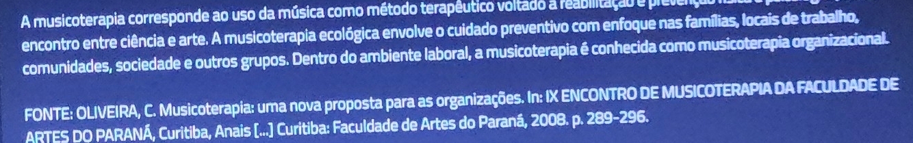 A musicoterapia corresponde ao uso da música como método terapêutico voltado a reabilitação e prevenç 
encontro entre ciência e arte. A musicoterapia ecológica envolve o cuidado preventivo com enfoque nas famílias, locais de trabalho, 
comunidades, sociedade e outros grupos. Dentro do ambiente laboral, a musicoterapia é conhecida como musicoterapia organizacional. 
FONTE: OLIVEIRA, C. Musicoterapia: uma nova proposta para as organizações. In: IX ENCONTRO DE MUSICOTERAPIA DA FACULDADE DE 
ARTES DO PARANÁ, Curitiba, Anais [...] Curitiba: Faculdade de Artes do Paraná, 2008. p. 289-29 6.