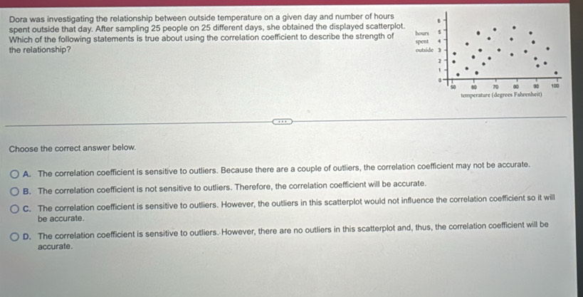 Dora was investigating the relationship between outside temperature on a given day and number of hours
spent outside that day. After sampling 25 people on 25 different days, she obtained the displayed scatterplot
Which of the following statements is true about using the correlation coefficient to describe the strength of
the relationship? 
Choose the correct answer below.
A. The correlation coefficient is sensitive to outliers. Because there are a couple of outliers, the correlation coefficient may not be accurate.
B. The correlation coefficient is not sensitive to outliers. Therefore, the correlation coefficient will be accurate.
C. The correlation coefficient is sensitive to outliers. However, the outliers in this scatterplot would not influence the correlation coefficient so it will
be accurate.
D. The correlation coefficient is sensitive to outliers. However, there are no outliers in this scatterplot and, thus, the correlation coefficient will be
accurate.