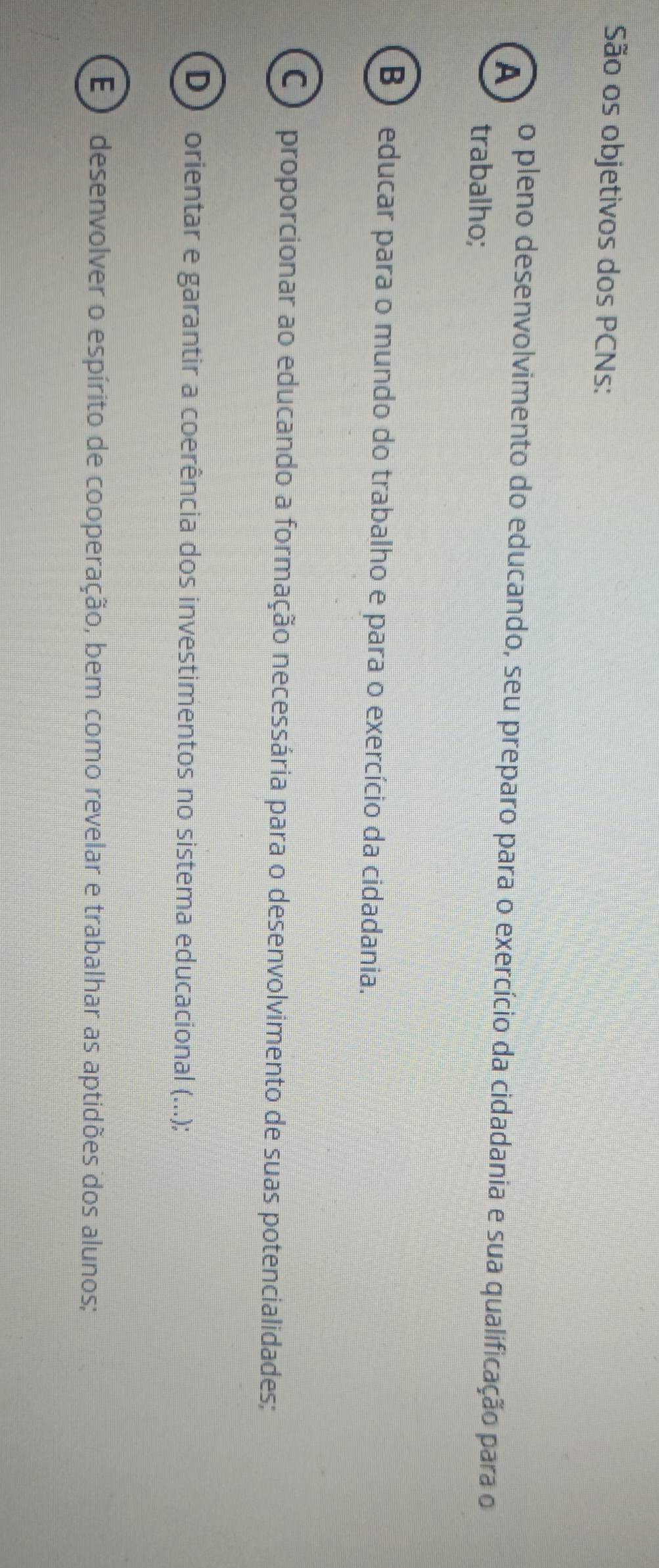 São os objetivos dos PCNs:
A o pleno desenvolvimento do educando, seu preparo para o exercício da cidadania e sua qualificação para o
trabalho;
B) educar para o mundo do trabalho e para o exercício da cidadania.
C o proporcionar ao educando a formação necessária para o desenvolvimento de suas potencialidades;
D) orientar e garantir a coerência dos investimentos no sistema educacional (...);
E ) desenvolver o espírito de cooperação, bem como revelar e trabalhar as aptidões dos alunos;
