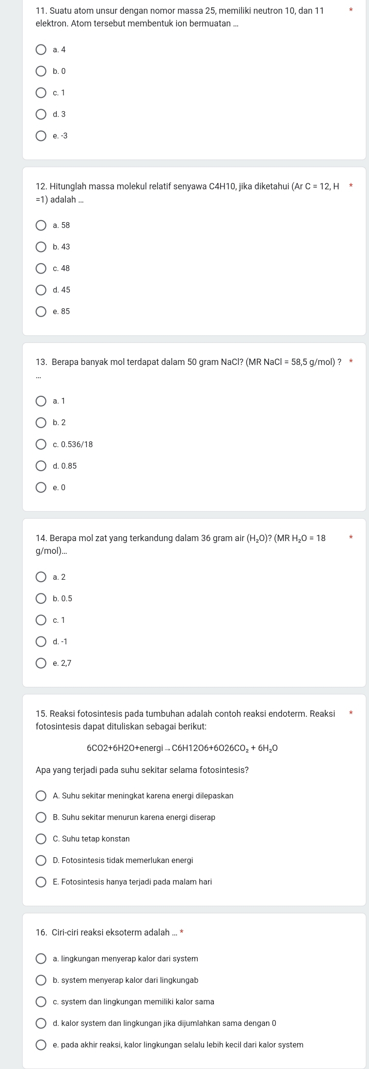 Suatu atom unsur dengan nomor massa 25, memiliki neutron 10, dan 11
elektron. Atom tersebut membentuk ion bermuatan ...
a. 4
b. 0
c. 1
d. 3
e. -3
12. Hitunglah massa molekul relatif senyawa C4H10, jika diketahu
= 1) adalah ...
a. 58
b. 43
c. 48
d. 45
e. 85
13. Berapa banyak mol terdapat dalam 50 gram NaC Cl?(MRNaCl=58,5 g/mol) ? *
a. 1
b. 2
c. 0.536/18
d. 0.85
e. 0
14. Berapa mol zat yang terkandung dalam 36 gram air (H_2O)?(MRH_2O=18
g/mol)...
a. 2
b. 0.5
c. 1
d. -1
e. 2,7
15. Reaksi fotosintesis pada tumbuhan adalah contoh reaksi endoterm. Reaksi 
fotosintesis dapat dituliskan sebagai berikut:
Apa yang terjadi pada suhu sekitar selama fotosintesis?
A. Suhu sekitar meningkat karena energi dilepaskan
B. Suhu sekitar menurun karena energi diserap
C. Suhu tetap konstan
D. Fotosintesis tidak memerlukan energi
a. lingkungan menyerap kalor dari system
b. system menyerap kalor dari lingkungab
c. system dan lingkungan memiliki kalor sama
d. kalor system dan lingkungan jika dijumlahkan sama dengan 0
e. pada akhir reaksi, kalor lingkungan selalu lebih kecil dari kalor system