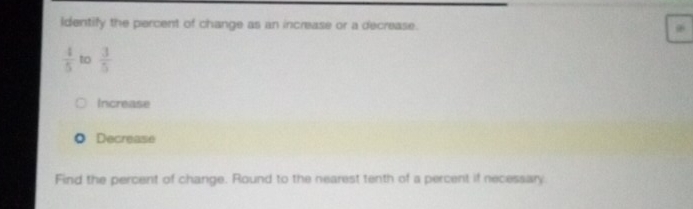 Identify the percent of change as an increase or a decrease.
 4/5  to  3/5 
Increase
Decrease
Find the percent of change. Round to the nearest tenth of a percent if necessary