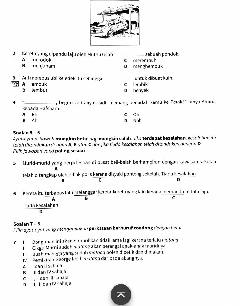 Kereta yang dipandu laju oleh Muthu telah _sebuah pondok.
A merodok C merempuh
B menjunam Dmenghempuk
3 Ani merebus ubi keledek itu sehingga _untuk dibuat kuih.
A empuk C lembik
B lembut D benyek
4 “_ , begitu ceritanya! Jadi, memang benarlah kamu ke Perak?” tanya Amirul
kepada Hafsham.
A Eh c Oh
B Ah D Nah
Soalan 5 - 6
Ayat-ayɑt di bawɑh mungkin betul dan mungkin salah. Jika terdapat kesalahan, kesɑlahan itu
telah ditandakan dengan A, B atau C dan jika tiada kesalahan telah ditandakan dengan D.
Pilih jawapan yang paling sesuai.
5 Murid-murid yang berpelesiran di pusat beli-belah berhampiran dengan kawasan sekolah
A
telah ditangkap oleh pihak polis kerana disyaki ponteng sekolah. Tiada kesalahan
B
C
D
6 Kereta itu terbabas lalu melanggar kereta-kereta yang lain kerana memandu terlalu laju.
A
B
C
Tiada kesalahan
D
Soalan 7 - 8
Pilih ayat-ayat yang menggunakan perkataan berhuruf condong dengan betul.
7 I Bangunan ini akan dirobohkan tidak lama lagi kerana terlalu matang.
II Cikgu Murni sudah mαtang akan perangai anak-anak muridnya.
III Buah mangga yang sudah mαtang boleh dipetik dan dimakan.
IV Pemikiran George lebih matang daripada abangnya.
A I dan II sahaja
B III dan IV sahaja
C I, II dan III sahaja
D II, III dan IV sahaja