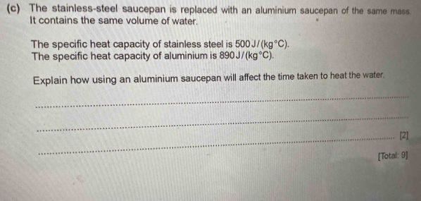 The stainless-steel saucepan is replaced with an aluminium saucepan of the same mass. 
It contains the same volume of water. 
The specific heat capacity of stainless steel is 500J/(kg°C). 
The specific heat capacity of aluminium is 890J/(kg°C). 
Explain how using an aluminium saucepan will affect the time taken to heat the water. 
_ 
_ 
_[2] 
[Total: 9]