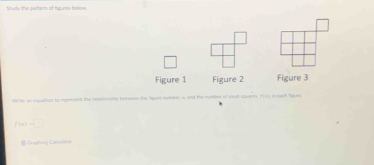 Study the pattern of figures bellow. 
Figure 1 Figure 2 Figure 3 
Write an equation to represent the relationship between the figure number, n, and the number of small squares, f (π), in each figure.
f(n)=□
B Graphing Calculatur