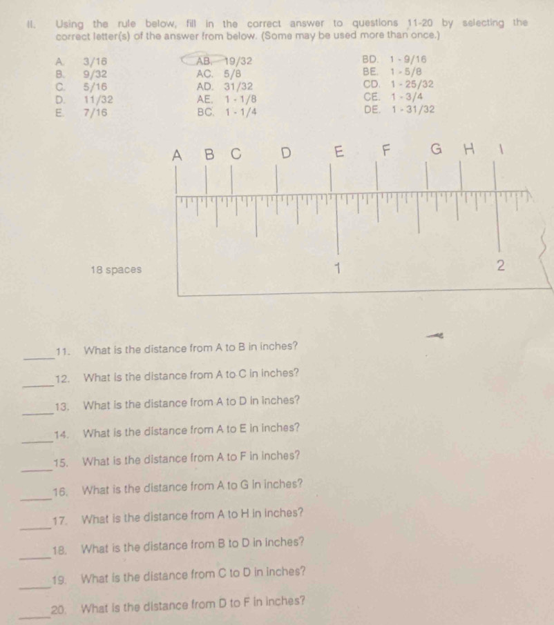 ll. Using the rule below, fill in the correct answer to questions 11-20 by selecting the
correct letter(s) of the answer from below. (Some may be used more than once.)
A. 3/16 AB. 19/32 BD. 1 -9/16
B. 9/32 AC. 5/B BE. 1 - 5/8
C. 5/16 AD. 31/32 CD. 1 - 25/32
D. 11/32 AE. 1 - 1/8 CE. 1 - 3/4
E. 7/16 BC. 1 - 1/4 DE. 1 - 31/32
18 space
_
11. What is the distance from A to B in inches?
_
12. What is the distance from A to C in inches?
_
13. What is the distance from A to D in inches?
_
14. What is the distance from A to E in inches?
_
15. What is the distance from A to F in inches?
_
16. What is the distance from A to G in inches?
_
17. What is the distance from A to H in inches?
_
18. What is the distance from B to D in inches?
_
19. What is the distance from C to D in inches?
_
20. What is the distance from D to F in inches?