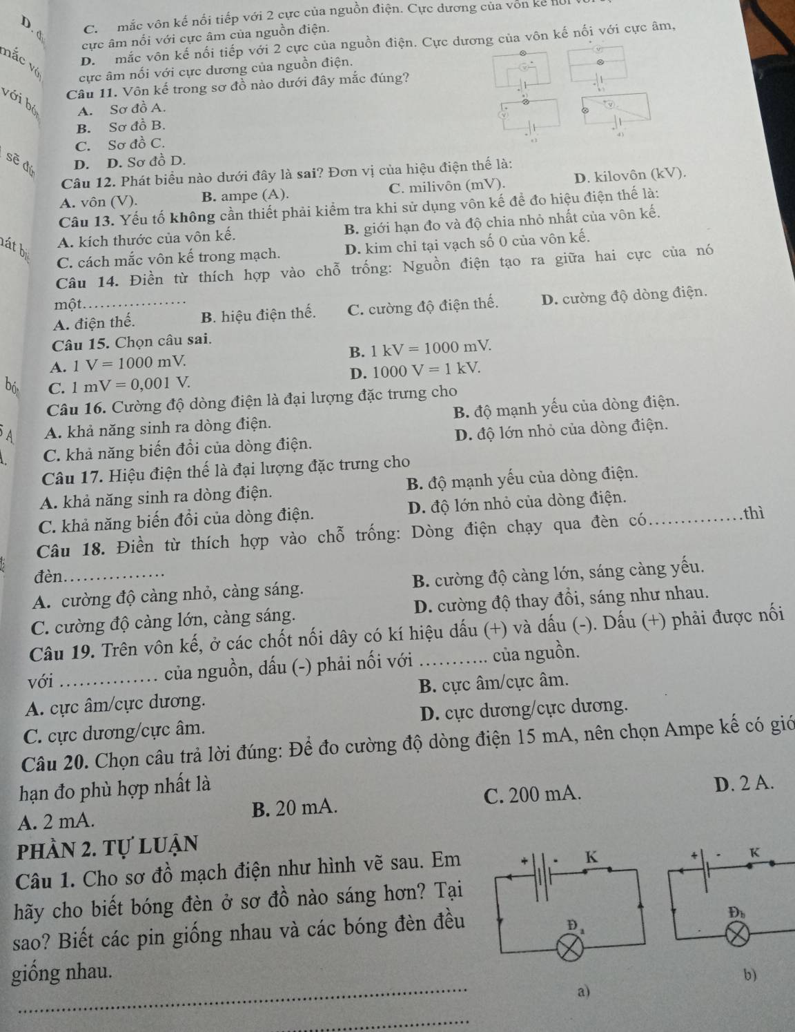 D. d
C.  mắc vôn kế nổi tiếp với 2 cực của nguồn điện. Cực dương của von kể hoi
ực âm nối với cực âm của nguồn điện.
D. mắc vôn kế nối tiếp với 2 cực của nguồn điện. Cực dương của vôn kế nối với cực âm,
v
mắc vị
cực âm nối với cực dương của nguồn điện.
Câu 11. Vôn kế trong sơ đồ nào dưới đây mắc đúng?
với bộ A. Sơ đồ A.
B. Sơ đồ B.
C. Sơ đồ C.
sẽ đú D. D. Sơ đồ D.
Câu 12. Phát biểu nào dưới đây là sai? Đơn vị của hiệu điện thể là:
A. vôn (V). B. ampe (A). C. milivôn (mV). D. kilovôn (kV).
Câu 13. Yếu tố không cần thiết phải kiểm tra khi sử dụng vôn kế để đo hiệu điện thế là:
A. kích thước của vôn kể. B. giới hạn đo và độ chia nhỏ nhất của vôn kế.
lát bị
C. cách mắc vôn kế trong mạch. D. kim chỉ tại vạch số 0 của vôn kế.
Câu 14. Điền từ thích hợp vào chỗ trống: Nguồn điện tạo ra giữa hai cực của nó
một
A. điện thế. B. hiệu điện thế. C. cường độ điện thế. D. cường độ dòng điện.
Câu 15. Chọn câu sai.
B. 1kV=1000mV.
A. 1V=1000mV.
D. 1000V=1kV.
bó C. 1mV=0,001V.
Câu 16. Cường độ dòng điện là đại lượng đặc trưng cho
A A. khả năng sinh ra dòng điện. B. độ mạnh yếu của dòng điện.
C. khả năng biến đổi của dòng điện. D. độ lớn nhỏ của dòng điện.
Câu 17. Hiệu điện thế là đại lượng đặc trưng cho
A. khả năng sinh ra dòng điện. B. độ mạnh yếu của dòng điện.
thì
C. khả năng biến đổi của dòng điện. D. độ lớn nhỏ của dòng điện.
Câu 18. Điền từ thích hợp vào chỗ trống: Dòng điện chạy qua đèn có_
đèn
A. cường độ càng nhỏ, càng sáng.  B. cường độ càng lớn, sáng càng yếu.
C. cường độ cảng lớn, càng sáng. D. cường độ thay đổi, sáng như nhau.
Câu 19. Trên vôn kế, ở các chốt nối dây có kí hiệu dấu (+) và dấu (-). Dấu (+) phải được nối
với
của nguồn, dấu (-) phải nối với của nguồn.
A. cực âm/cực dương. B. cực âm/cực âm.
C. cực dương/cực âm. D. cực dương/cực dương.
Câu 20. Chọn câu trả lời đúng: Để đo cường độ dòng điện 15 mA, nên chọn Ampe kế có giớ
hạn đo phù hợp nhất là
A. 2 mA. B. 20 mA. C. 200 mA.
D. 2 A.
phần 2. tự luận
Câu 1. Cho sơ đồ mạch điện như hình vẽ sau. Em
hãy cho biết bóng đèn ở sơ đồ nào sáng hơn? Tại
sao? Biết các pin giống nhau và các bóng đèn đều
_
giống nhau. b)
a)
_